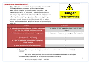 67
Strengths Weaknesses
 Reverse brainstorming can be easier to conduct and generate
more ideas than traditional positive brainstorming.
 Requires the input of a good facilitator to keep the ideas
flowing.
 Criticism is sometimes easier than positive idea generation.  Requires time allocation to convert negative ideas into positive
ideas.
 Does not require a lot of training. 
 Can be fun and helps to motivate teams that are tired,
cynical, or hostile.

 Can be used within face-to-face brainstorming. 
Future Situation Assessment – Reversal
Why – To bring a new perspective to idea generation which can be especially
helpful when a team is cynical about a project or lacking energy.
How – Generate a question for brainstorming and then convert it to a
negative question. Write the questions on a board or post it on an online
brainstorming tool. Begin the reverse brainstorming. After you generate the
negative ideas, schedule a conversation meeting where you convert the
negative ideas into positive ideas. Each negative idea may yield more than
one positive solution. Prioritise ideas and decide which ideas will be taken
forward for further development. Archive the negative and positive ideas for
future use.
 Resources: 1) A neutral, relaxed setting is required to make the participants feel at ease and provide the best
outcome.
2) A circular seating position of the participants will encourage engagement with the activity and
hopefully ensure no one is neglected during the discussion phase of the exercise
3) Post-its, pens, paper, group of 6-12 people
 