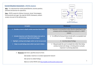 7
Strengths Weaknesses
 Provides a more in-depth market overview than SWOT  Outcome is not beneficial unless directly related back to the
company and its strategies/objectives outlined in a SWOT
analysis
 Includes important and influential design areas such as
environment, legal and technologies
 It is difficult to forecast future trends with an acceptable level
of accuracy
 Highlights existing technologies which can be incorporated  Uncritical about findings
 Helps to avoid taking action which may lead to failure  May persuade the user to compile lists rather than being
actively involved with design or thinking what is actually
important in achieving objectives
Current Situation Assessment – PESTEL Analysis
Why – To understand the market growth/decline, business position,
potential and direction for operations.
How – PESTEL stands for Political, Economic, Social, Technological,
Environmental and Legal. By using the PESTEL framework, conduct
analysis into each of the defined areas.
PESTEL Framework
 Resources: 1) A short, specified amount of time
2) 3 people, maximum, to conduct appropriate research
3) 1 person to collate findings
4) Use an online PESTEL tool http://rapidbi.com/the-pestle-analysis-tool/
 
