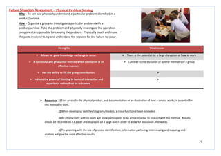 71
Strengths Weaknesses
 Allows for good knowledge exchange to occur.  There is the potential for a large disruption of flow to work.
 A successful and productive method when conducted in an
effective manner.
 Can lead to the exclusion of quieter members of a group.
 Has the ability to lift the group contribution. 
 Induces the power of thinking in terms of interaction and
experience rather than on outcomes.

Future Situation Assessment – Physical Problem Solving
Why – To see and physically understand a particular problem identified in a
product/service.
How – Organise a group to investigate a particular problem with a
product/service. Take the problem and physically investigate the operation
components responsible for causing the problem. Physically touch and move
the parts involved to try and understand the reasons for the failure to occur.
 Resources: 1) Easy access to the physical product, and documentation or an illustration of how a service works, is essential for
this method to work.
2) When developing sketches/diagrams/models, a cross-functional team is needed.
3) An empty room with no seats will allow participants to be active in order to interact with the method. Results
should be recorded on A3 paper and displayed on a large wall in order to allow for discussion afterwards.
4) Pre-planning with the use of process identification, information gathering, interviewing and mapping, and
analysis will give the most effective results.
 