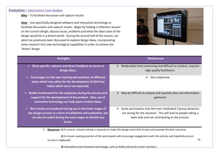 75
Strengths Weaknesses
 Gives specific, relevant and direct feedback on issues or
design ideas.
 Moderately time consuming and difficult to conduct, requires
high quality facilitation.
 Encourages on-the-spot sharing and synthesis of different
views which may allow for the development of elicit key
topics which were not expected.
 Very expensive.
 Builds involvement for the employee during the process and
support for the development of the product. Also, use of
innovative technology can help spark creative ideas.
 May be difficult to analyse and quantify data and information
gathered.
 Best results are produced during use in the latter stages of
the design process as a form of validation and evaluation, but
can also be useful during the early stages to identify key
issues.
 Some participants may feel over-shadowed if group dynamics
are wrong for the situation. This will lead to people taking a
back-seat and not contributing to the process.
Evaluation – Interactive Case Studies
Why – To facilitate discussion and capture results.
How – Use specifically designed software and interactive technology to
facilitate discussions and capture results. Begin by holding a reflection session
on the current design; discuss issues, problems and what the ideal state of the
design would be in a dream world. During the second half of the session use
what has previously been discussed to explore design ideas, incorporating
some research into new technological capabilities in order to achieve the
‘dream’ design.
 Resources: 1) A neutral, relaxed setting is required to make the design team feel at ease and provide the best outcome.
2) A circular seating position of the participants will encourage engagement with the activity and hopefully ensure
no one is neglected.
3) Interactive and innovative technology, such as iPads and touch screen monitors.
 