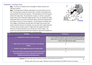 80
Strengths Weaknesses
 Compliments scenario creation exercises.  The role-play can become chaotic very quickly and will need to
design team to be able to regain the focus of the group and set
them on the right direction again.
 Adds some fun and minimal constraints to role-playing
studies.

 Provides a lively triggering function for creative ideas. 
 The use of a prop can provoke some novel ideas that would
not emerge gathered around a table while conducting a
traditional group brainstorming session.

Evaluation – The Magic Thing
Why – To serve as an ideation tool in the design of mobile, ambient, and
ubiquitous systems.
How – The design team introduces participants to a scenario they are to act
out. The participants review the scenario with a member of the design team
and personalise it to their own situation. The participants act out the scenario
without the magic thing. The participants are given, or choose, a prop (their
magic things), and are told what magical powers it has, for example, the magic
thing knows where it is and has information about commercial establishments
and ratings of service for many companies. The participants and design team
then engage in participatory role-play where the magic thing can gain new
powers and loose old ones, for example, you may start with a magic thing that
is location aware and then acquire a magic power like augmented reality
where you visualise information as an overlay over camera images. The
sessions are recorded and the ideas that emerge are captured and applied to a
new round of role-playing that expands on promising ideas.
 Resources: 1) A large open space to allow the role-play to evolve without any restrictions.
2) Props, video camera, pens, paper, whiteboard, variety of participants from different classes of user group
 