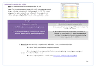 82
Strengths Weaknesses
 Easy, quick and inexpensive.  Can provide incomplete or inaccurate results.
 Useful throughout various stages of the design process.  Can cause a challenge in determining which functional limitations to
include in the process.
 Can identify potential design problems early, to help avoid
significant redesign costs and delays later in the process.
 It cannot provide accurate information on how suitable the
customer will find the product, it is best to combine screening
techniques with using potential customer feedback, including
customers/users with any disability.
Evaluation – Screening and Scoring
Why – To understand how concept designs fit with the PDS.
How – This method involves interacting with, or fully understanding, concept
designs and trying to visualise how this fits alongside the PDS. This involves
using a scoring system to identify how well specific elements perform in
relation to targets set by the PDS. This information is set out in a matrix.
 Resources: 1) When discussing, during the creation of the matrix, a cross-functional team is needed.
2) A circular seating position will help with group engagement.
3) Pre-planning with the use of process identification, information gathering, interviewing and mapping, and
analysis will give the most effective results.
4) Guidance for this type matrix is available online; www.viaccess.com/accessucd/screening.html
 