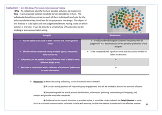 83
Strengths Weaknesses
 Has the ability to be used in both a narrow and a more general
sense.
 If not considered alongside customer viewpoints then all
judgements may become based on the personal preference of the
designer.
 Effective when completed among multiple agents, viewpoints,
data sources etc.
 To be completed well, significant time and discussions need to be
taken on decisions.
 Adaptable, can be applied to many different kinds of data in many
different design areas.

 Best used in conjunction with a collection of customers’ preference
or taste information.

Evaluation – Dot Sticking/Personal/Anonymous Voting
Why – To collectively identify the best possible solutions to implement.
How – Each proposed solution needs to be fully considered in turn. The
individuals should concentrate on each of them individually and vote for the
solution/solutions they think best fit the purpose of the design. The object of
this method is to be open and non-judgemental before having a vote on which
solution is the best. It can be done by a simple show of hands vote, by dot
sticking or anonymous ballot voting.
 Resources: 1) When discussing and voting, a cross-functional team is needed.
2) A circular seating position will help with group engagement; this will be needed to discuss the outcome of votes.
3) Pre-planning with the use of process identification, information gathering, interviewing and mapping, and
analysis will give the most effective results.
4) Guidance for this type of discussion is provided online, it should be conducted with the Delphi Method in mind,
this is a structured communication technique to help with ensuring the that the method is conducted in an effective manner.
 