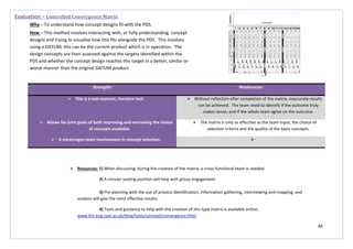 84
Strengths Weaknesses
 This is a non-numeric, iterative tool.  Without reflection after completion of the matrix, inaccurate results
can be achieved. The team need to identify if the outcome truly
makes sense, and if the whole team agree on the outcome.
 Allows for joint goals of both improving and narrowing the choice
of concepts available.
 The matrix is only as effective as the team input, the choice of
selection criteria and the quality of the basic concepts.
 It encourages team involvement in concept selection. 
Evaluation – Controlled Convergence Matrix
Why – To understand how concept designs fit with the PDS.
How – This method involves interacting with, or fully understanding, concept
designs and trying to visualise how this fits alongside the PDS. This involves
using a DATUM; this can be the current product which is in operation. The
design concepts are then assessed against the targets identified within the
PDS and whether the concept design reaches this target in a better, similar or
worse manner than the original DATUM product.
 Resources: 1) When discussing, during the creation of the matrix, a cross-functional team is needed.
2) A circular seating position will help with group engagement.
3) Pre-planning with the use of process identification, information gathering, interviewing and mapping, and
analysis will give the most effective results.
4) Tools and guidance to help with the creation of this type matrix is available online;
www.ifm.eng.cam.ac.uk/dmg/tools/concept/convergence.html
 