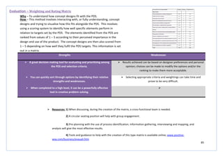 85
Strengths Weaknesses
 A great decision making tool for evaluating and prioritizing among
the PDS and selection criteria.
 Results achieved can be based on designer preferences and personal
opinion; choices can be made to modify the options and/or the
ranking to make them more acceptable.
 You can quickly sort through options by identifying their relative
strengths and weaknesses.
 Selecting appropriate criteria and weightings can take time and
prove to be very difficult.
 When completed to a high level, it can be a powerfully effective
tool in creative problem solving.

Evaluation – Weighting and Rating Matrix
Why – To understand how concept designs fit with the PDS.
How – This method involves interacting with, or fully understanding, concept
designs and trying to visualise how this fits alongside the PDS. This involves
using a scoring system to identify how well specific elements perform in
relation to targets set by the PDS. The elements identified from the PDS are
ranked from values of 1 – 5 according to their perceived importance in the
design and use of the product. The concept designs are then also scored from
1 – 5 depending on how well they fulfil the PDS targets. This information is set
out in a matrix.
 Resources: 1) When discussing, during the creation of the matrix, a cross-functional team is needed.
2) A circular seating position will help with group engagement.
3) Pre-planning with the use of process identification, information gathering, interviewing and mapping, and
analysis will give the most effective results.
4) Tools and guidance to help with the creation of this type matrix is available online; www.positive-
way.com/business/evauali.htm
 