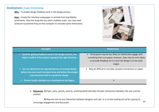 87
Strengths Weaknesses
 Good for getting feedback early in the design process, can
help to confirm if the project is going in the right direction.
 Participants may be less likely to realistically engage with
something that is on paper; however, they may be more likely
to provide feedback as it is clear the design is in the early
stages.
 You can determine the appropriateness of concept design
before too much work has been done and before the project
team becomes tied to a particular design.
 May be difficult to simulate complex interactions on paper.
 Prevent costly mistakes once development has begun. 
Development – Paper Prototyping
Why – To enable design feedback early in the design process.
How – Create the interface using paper or printed from low-fidelity
wireframes. Plan the study like any other usability study. You may need
someone to pretend they are the computer to simulate some interactions.
 Resources: 1) Paper, pens, pencils, post-its, anything which will help simulate interactions between the user and the
product
2) Requires one-to-one interaction between designer and user, or a circular seating set-up for a group to
encourage engagement and discussion
 
