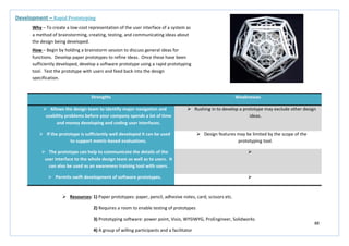 88
Strengths Weaknesses
 Allows the design team to identify major navigation and
usability problems before your company spends a lot of time
and money developing and coding user interfaces.
 Rushing in to develop a prototype may exclude other design
ideas.
 If the prototype is sufficiently well developed it can be used
to support metric-based evaluations.
 Design features may be limited by the scope of the
prototyping tool.
 The prototype can help to communicate the details of the
user interface to the whole design team as well as to users. It
can also be used as an awareness training tool with users.

 Permits swift development of software prototypes. 
Development – Rapid Prototyping
Why – To create a low-cost representation of the user interface of a system as
a method of brainstorming, creating, testing, and communicating ideas about
the design being developed.
How – Begin by holding a brainstorm session to discuss general ideas for
functions. Develop paper prototypes to refine ideas. Once these have been
sufficiently developed, develop a software prototype using a rapid prototyping
tool. Test the prototype with users and feed back into the design
specification.
 Resources: 1) Paper prototypes: paper, pencil, adhesive notes, card, scissors etc.
2) Requires a room to enable testing of prototypes
3) Prototyping software: power point, Visio, WYSIWYG, ProEngineer, Solidworks
4) A group of willing participants and a facilitator
 