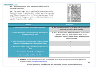 89
Strengths Weaknesses
 Encourages rational and structured idea generation.  May require training in the use of TRIZ in order to create more
innovative solutions to design problems.
 Provides the ability to generate a set of data that changes the
way the design team thinks.
 A lack of understanding of the method will not lead to creative
solutions, other ways of inducing ideas should be used
alongside this method in order to produce the most relevant
and successful ideas.
 Helps generate more solutions of higher quality, in less time
compare to other methods such as brainstorming or 6-3-5.

 Reveals how product design and technologies will evolve in
time.

 Gives awareness of access to knowledge bases. 
 Improves quality, reliability and safety. 
Development – Triz
Why – Systematic innovation to find new concepts and the routes for
developing new products.
How – TRIZ research begins with the hypothesis that are universal principles
of creativity. You take the specific problem which you face and generalise it to
one of TRIZ general problems. From the TRIZ general problems, you identify
the TRIZ solutions to those general problems, and then see how these can be
applied to the specific problem you face.
 Resources: 1) Pens, pencils, structured table to record ideas, access to the contradiction matrix tool to help identify
development areas http://www.triz-journal.com/
2) Should be conducted around a circular table to encourage discussion between the design team
 