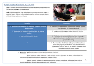 9
Strengths Weaknesses
 Eliminates set-up logistics by leveraging scheduled marketing
presentations.
 Requires a skilled observer, with attention to detail, to make
the best out of the evidence gathered.
 Maximises the amount of customer input per briefing
session.
 Very time consuming and may be logistically difficult.
 May provide excellent stories  Product/performance would feel the need to undergo
significant change as a result of this method, or it may be
perceived as spying.
  The researcher should listen to the presentations without
interrupting or giving feedback, this limits the information
gathered and does not allow for the research to have an input
into the direction the session follows.
Current Situation Assessment – Fly on the Wall
Why – To obtain verbatim quotes from customers while remaining unobtrusive
and not interfering with the presentation.
How – Conduct the study at an appropriate briefing or presentation to gain a
potential source of direct and immediate thoughts, feelings, needs, problems
and priorities of customers and users.
 Resources: 1) Preferable option is to film the presentations if allowed.
2) One researcher to film and listen, a small group of around 6 to analyse the film at a later date as this
may encourage different perceptions of the same problem to arise.
3) White board or wall area to clearly display the key thoughts and feelings which have come from the
analysis, allowing for ideas to be posted around these statements.
 