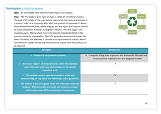 90
Strengths Weaknesses
 Produces a very inclusive product.  It requires a long time to process and analyse the life cycle and
environmental impacts before any progress is made.
 Necessary stage in all design projects; takes the emphasis
away from user needs and concentrates on an equally
important area.

 The method remains open to innovation, while also
concentrating on key issues and following a set of guidelines.

 The method is driven by goals which are ultimately set by the
designer. This means the end result will resolve any issues
with consideration of the environment throughout.

Development – Life Cycle Analysis
Why – To identify the total environmental impact of a product.
How – The first stage of a life cycle analysis is called an ‘inventory’ analysis.
The goal of this stage of the analysis is to examine all the inputs and outputs in
a product’s life cycle, beginning with what the product is composed of, where
those materials come from, where they go, and the inputs and outputs related
to those component materials during their lifetime. The next stage is the
impact analysis. This is where the environmental impacts identified in the
previous stage are enumerated. Once the general environmental impact has
been calculated, the next step is to conduct an improvement analysis, where
consideration is given to how the environmental impact from the product can
be reduced.
 