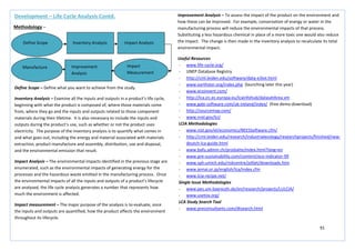 91
Improvement Analysis – To assess the impact of the product on the environment and
how these can be improved. For example, conservation of energy or water in the
manufacturing process will reduce the environmental impacts of that process.
Substituting a less hazardous chemical in place of a more toxic one would also reduce
the impact. The change is then made in the inventory analysis to recalculate its total
environmental impact.
Useful Resources
- www.life-cycle.org/
- UNEP Database Registry
- http://cml.leiden.edu/software/data-e3iot.html
- www.earthster.org/index.php (launching later this year)
- www.ecoinvent.com/
- http://lca.jrc.ec.europa.eu/lcainfohub/datasetArea.vm
- www.gabi-software.com/uk-ireland/index/ (free demo download)
- http://sourcemap.com/
- www.nrel.gov/lci/
LCIA Methodologies
- www.nist.gov/el/economics/BEESSoftware.cfm/
- http://cml.leiden.edu/research/industrialecology/researchprojects/finished/new-
deutch-lca-guide.html
- www.bafu.admin.ch/produkte/index.html?lang=en
- www.pre-sustainability.com/content/eco-indicator-99
- www.sph.umich.edu/riskcentre/jolliet/downloads.htm
- www.jemai.or.jp/english/lca/index.cfm
- www.lcia-recipe.net/
Single Issue Methodologies
- www.pes.uni-bayreuth.de/en/research/projects/LULCIA/
- www.usetox.org/
LCA Study Search Tool
- www.preconsultants.com/dtsearch.html
Development – Life Cycle Analysis Contd.
Methodology –
Define Scope Inventory Analysis
Impact
Measurement
Improvement
Analysis
Manufacture
Impact Analysis
Define Scope – Define what you want to achieve from the study.
Inventory Analysis – Examine all the inputs and outputs in a product’s life cycle,
beginning with what the product is composed of, where those materials come
from, where they go and the inputs and outputs related to those component
materials during their lifetime. It is also necessary to include the inputs and
outputs during the product’s use, such as whether or not the product uses
electricity. The purpose of the inventory analysis is to quantify what comes in
and what goes out, including the energy and material associated with materials
extraction, product manufacture and assembly, distribution, use and disposal,
and the environmental emission that result.
Impact Analysis – The environmental impacts identified in the previous stage are
enumerated, such as the environmental impacts of generating energy for the
processes and the hazardous waste emitted in the manufacturing process. Once
the environmental impacts of all the inputs and outputs of a product’s lifecycle
are analysed, the life cycle analysis generates a number that represents how
much the environment is affected.
Impact measurement – The major purpose of the analysis is to evaluate, once
the inputs and outputs are quantified, how the product affects the environment
throughout its lifecycle.
 