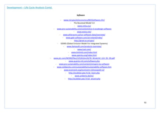 92
Development – Life Cycle Analysis Contd.
Software
- www.nist.gov/el/economics/BEESSoftware.cfm/
- The Boustead Model 5.0
- www.cmlca.eu/
- www.pre-sustainability.com/content/eco-it-ecodesign-software
- www.eiolca.net/
- www.athenasmi.ca/our-software-data/overview/
- www.gabi-software.com/uk-ireland/index/
- http://greet.es.anl.gov/
- GEMIS (Global Emission Model For Integrated Systems)
- www.llamasoft.com/products-overview/
- www.lcait.com/
- www.kmlmtd.com/index.html
- www.openlca.org/index.html
- www.ptc.com/WCMS/files/125263/en/6278_Windchill_LCA_DS_EN.pdf
- www.quantis-intl.com/software.php
- www.pre-sustainability.com/content/simapro-lca-software
- www.solidworks.com/sustainability/sustainability-software.htm
- www.ecoinvent.org/ecoinvent-v3/ecospold-v2/
- http://ecobilan.pwc.fr/uk_team.php
- www.umberto.de/en/
- http://ecobilan.pwc.fr/uk_wisard.php
 