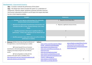 97
Strengths Weaknesses
 Develops a more rigorous understanding of the relationship
between product and process parameters.
 Requires a lot of initial effort.
 Maximises the achievement of performance characteristics and
minimises the effect of noise, thereby achieving a more robust
design.
 Requires a significant amount of time.
 Identifies parameters which have no significant effect on
performance. In these cases, tolerances can be relaxed and cost
reduced.

 Identifies parameter values which reduce cost without affecting
performance or variation.

Development – Experimental Analysis
Why – To study or evaluate the performance of the system.
How – The design team need to visualise the system as a combination of
components, materials, people, equipment, processes and other resources
that function collectively to transform a set of inputs into outputs described
by one or more response variables.
 Resources: 1) When discussing, during the definition of
the experiment, a cross-functional group is needed.
2) Pre-planning with the use of process
identification, information gathering, interviewing and
mapping, and analysis will give the most effective
results.
3) Tools and guidance to help with the
creation of this type matrix is available online;
http://yalma.fime.uanl.mx/~mauricio/montgomery.pdf ,
www.npd-solutions.com/robust.html
Software
- www.camline.com/index.php?id=175&gcli
d=CMu_uoDXyLECFUcKtAodZk4AMQ
- www.statease.com/software.html
- www.camo.com/rt/Resources/design_of_
experiment.html
- www.jmp.com/applications/doe/
- www.reliasoft.com/doe/features1.htm
- www.statcon.de/statconshop/default.htm
?cPath=9_12&language=en
- www.statease.com/dx7trail.html
- www.nutek-us.com/wp-q4w.html
- www.softpedia.com/get/Others/Finance
s-Business/The-Unscrambler.shtml
- www.brothersoft.com/downloads/experi
mental-design.html
 