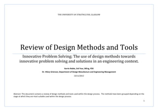 1
THE UNIVERSITY OF STRATHCLYDE, GLASGOW
Review of Design Methods and Tools
Innovative Problem Solving; The use of design methods towards
innovative problem solving and solutions in an engineering context.
Kerrie Noble, 3rd Year, MEng, PDE
Dr. Hilary Grierson, Department of Design Manufacture and Engineering Management
Abstract: This document contains a review of design methods and tools used within the design process. The methods have been grouped depending on the
stage at which they are most suitable used within the design process.
13/11/2012
 