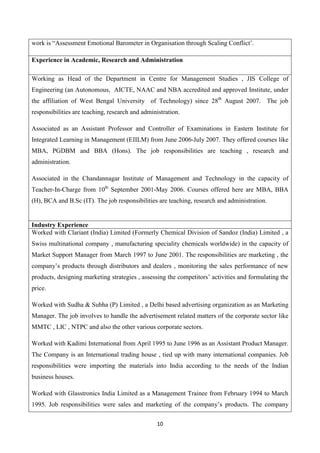 10
work is “Assessment Emotional Barometer in Organisation through Scaling Conflict’.
Experience in Academic, Research and Administration
Working as Head of the Department in Centre for Management Studies , JIS College of
Engineering (an Autonomous, AICTE, NAAC and NBA accredited and approved Institute, under
the affiliation of West Bengal University of Technology) since 28th
August 2007. The job
responsibilities are teaching, research and administration.
Associated as an Assistant Professor and Controller of Examinations in Eastern Institute for
Integrated Learning in Management (EIILM) from June 2006-July 2007. They offered courses like
MBA, PGDBM and BBA (Hons). The job responsibilities are teaching , research and
administration.
Associated in the Chandannagar Institute of Management and Technology in the capacity of
Teacher-In-Charge from 10th
September 2001-May 2006. Courses offered here are MBA, BBA
(H), BCA and B.Sc (IT). The job responsibilities are teaching, research and administration.
Industry Experience
Worked with Clariant (India) Limited (Formerly Chemical Division of Sandoz (India) Limited , a
Swiss multinational company , manufacturing speciality chemicals worldwide) in the capacity of
Market Support Manager from March 1997 to June 2001. The responsibilities are marketing , the
company’s products through distributors and dealers , monitoring the sales performance of new
products, designing marketing strategies , assessing the competitors’ activities and formulating the
price.
Worked with Sudha & Subha (P) Limited , a Delhi based advertising organization as an Marketing
Manager. The job involves to handle the advertisement related matters of the corporate sector like
MMTC , LIC , NTPC and also the other various corporate sectors.
Worked with Kadimi International from April 1995 to June 1996 as an Assistant Product Manager.
The Company is an International trading house , tied up with many international companies. Job
responsibilities were importing the materials into India according to the needs of the Indian
business houses.
Worked with Glasstronics India Limited as a Management Trainee from February 1994 to March
1995. Job responsibilities were sales and marketing of the company’s products. The company
 