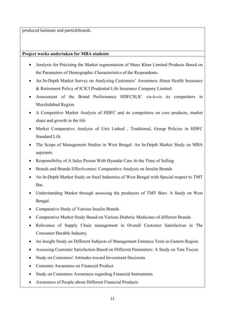 11
produced laminate and particleboards.
Project works undertaken for MBA students
 Analysis for Précising the Market segmentation of Share Khan Limited Products Based on
the Parameters of Demographic Characteristics of the Respondents.
 An In-Depth Market Survey on Analyzing Customers’ Awareness About Health Insurance
& Retirement Policy of ICICI Prudential Life Insurance Company Limited.
 Assessment of the Brand Performance HDFCSLIC vis-à-vis its competitors in
Murshidabad Region.
 A Competitive Market Analysis of HDFC and its competitors on core products, market
share and growth in the life
 Market Comparative Analysis of Unit Linked , Traditional, Group Policies in HDFC
Standard Life
 The Scope of Management Studies in West Bengal: An In-Depth Market Study on MBA
aspirants.
 Responsibility of A Sales Person With Hyundai Cars At the Time of Selling
 Brands and Brands Effectiveness: Comparative Analysis on Insulin Brands
 An In-Depth Market Study on Steel Industries of West Bengal with Special respect to TMT
Bar.
 Understanding Market through assessing the producers of TMT Bars: A Study on West
Bengal.
 Comparative Study of Various Insulin Brands
 Comparative Market Study Based on Various Diabetic Medicines of different Brands
 Relevance of Supply Chain management in Overall Customer Satisfaction in The
Consumer Durable Industry.
 An Insight Study on Different Subjects of Management Entrance Tests in Eastern Region.
 Assessing Customer Satisfaction Based on Different Parameters: A Study on Tata Tiscon.
 Study on Customers' Attitudes toward Investment Decisions
 Customer Awareness on Financial Product
 Study on Customers Awareness regarding Financial Instruments
 Awareness of People about Different Financial Products
 