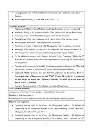 12
 Developing Sales and Distribution Channel of Keventer Agro Limited by Analysing its
Retailers
 Measuring Brand Equity of FIAMA DI WILLS of ITC Ltd
Academic Initiatives
 Appointment of Paper setters , Moderators and Paper Examiners has to be coordinated
 Monitoring the day to day academic activities , class conduction of MBA & BBA streams
 Monitoring of the Lesson Plan and learning out comes for the semesters.
 Activity Report of the class conduction and deviation, if any, of the previous month.
 Research paper publication / attending seminars, conferences.
 Publication of journal of the Institute (JIS Management Vista) in each and every issue.
 Monitoring of the attendance percentage of the students for each semester on month wise.
 Introducing special tutorial classes / doubt clearing classes for weaker students
 For the MBA programme, organize Summer Internship Project Programme (SIP) for the 3rd
Semester MBA students as well as for the department and monitoring and evaluating the
SIP programmes.
 Arranging and monitoring the Softskill, English communication classes for the MBA and
BBA students in-house as well as inviting the special trainers from the Industry.
 Organized AICTE sponsored two day National conference on Sustainable Business
Growth and Modern Management on April 27-28th
2012. In this conference programme ,
the role played by myself was Conference Secretary. The total conference grant of
AICTE was Rs, 1,00,000.00
 Evaluated the answer scripts of West Bengal University of Technology
Non-Academic Initiatives
Arrangement of Seminars / invited speakers / industrial visits for students.
Handling of students grievances.
Emphasing on Industry – Institute initiatives for institutional growth and development.
Industry Visit Organised
 Organized Industry visit by the Centre for Management Studies , JIS College of
Engineering for the Management Students at M/s Pepsico (Fritolay Division , Kolkata) ,
Dhulagarh , Howrah on 10th
April 2010.
 Organized Industry visit by the Centre for Management Studies , JIS College of
Engineering for the Management Students at M/s Mother Dairy , Dankuni on 25th
 