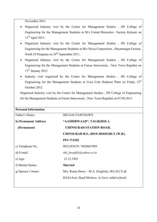 13
November 2011.
 Organized Industry visit by the Centre for Management Studies , JIS College of
Engineering for the Management Students at M/s United Breweries Factory Kalyani on
11th
April 2011.
 Organized Industry visit by the Centre for Management Studies , JIS College of
Engineering for the Management Students at M/s Nicco Corporation , Shyamnagar Factory,
North 24 Parganas on 24th
September 2011.
 Organized Industry visit by the Centre for Management Studies , JIS College of
Engineering for the Management Students at Future Innoversity , New Town Rajarhat on
13th
January 2012
 Industry visit organized by the Centre for Management Studies , JIS College of
Engineering for the Management Students at Coca Cola Dankuni Plant on Friday 12th
October 2012
Organized Industry visit by the Centre for Management Studies , JIS College of Engineering
for the Management Students at Future Innoversity , New Town Rajarhat on 07.09.2013
Personal Information
Father’s Name: SRI GAUTAM DAWN
b) Permanent Address “AASHIRWAAD”, TALIKHOLA
(Permanent) CHINSURAH STATION ROAD,
CHINSURAH R.S., DIST-HOOGHLY (W.B.)
PIN-712102
c) Telephone No. 9831283679 / 9038667989
d) E-mail: skd_hooghly@yahoo.co.in
e) Age: 12.12.1965
f) Marital Status: Married
g) Spouse’s Name: Mrs. Ruma Dawn – M.A. (English), MA (ELT) &
B.Ed (Asst. Head Mistress in Govt. aided school)
 