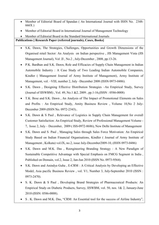 3
 Member of Editorial Board of Spandan ( An International Journal with ISSN No. 2348-
666X )
 Member of Editorial Board in International Journal of Management Technology
 Member of Editorial Board in the Standard International Journals
Publications [ Research Paper (referred journals), Cases, Books]
 S.K. Dawn, The Strategies, Challenges, Opportunities and Growth Dimensions of the
Organised retail Sector: An Analysis on Indian perspective , JIS Management Vista (JIS
Management Journal), Vol .II , No.2 , July-December , 2008, pp.13-26.
 P.K. Bardhan and S.K. Dawn, Role and Efficacies of Supply Chain Management in Indian
Automobile Industry : A Case Study of Two Leading Indian Automobile Companies,
Kindler ( Management Journal of Army Institute of Management), Army Institute of
Management, vol. –VIII, number 2, July –December 2008 (ISSN 0973-0486).
 S.K. Dawn , Designing Effective Distribution Strategies –An Empirical Study, Survey
(Journal of IISWBM) , Vol. 49, No.1 &2, 2009 , pp.1-16,(ISSN : 0586-0008)
 T.K. Bose and S.K. Dawn , An Analysis of The Impact of Promotional Elements on Sales
and Profits : An Empirical Study, Amity Business Review , Volume 10,No 2 July-
December 2009 (ISSN No. 0972-2343)..
 S.K. Dawn & S Paul , Relevance of Logistics in Supply Chain Management for overall
Customer Satisfaction: An Empirical Study, Review of Professional Management Volume -
7, Issue 2, July – December, 2009 ( ISS-0972-8686), New Delhi Institute of Management
 S.K. Dawn and S. Paul , Managing Sales through Sales Force Motivation: An Empirical
Study Based on Indian Financial Organisations, Kindler ( Journal of Army Institute of
Management , Kolkata) vol.IX, no.2, issue July-December2009-10, (ISSN 0973-0486)
 S.K. Dawn and M.K. Das , Reengineering Branding Strategy : A New Paradigm of
Sustainable Competitive Advantage with Special Emphasis on FMCG Segment in India ,
Published on Domain, vol.2, Issue 2, Jan-Jun 2010 (ISSN No. 0973-9564).
 S.K. Dawn and Anindya Guha , E-CRM : A Critical Analysis by Developing an Effective
Model, Asia pacific Business Review , vol. V1, Number 3, July-September 2010 (ISSN :
0973-2470).
 S. K. Dawn & S Paul , Developing Brand Strategies of Pharmaceutical Products: An
Empirical Study on Diabetic Products, Survey, IISWBM, vol. 50, nos. 1& 2, January-June
2010 (ISSN: 0586-0008).
 S . K. Dawn and M.K. Das, “CRM: An Essential tool for the success of Airline Industry”,
 