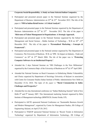 6
Corporate Social Responsibility: A Study on Some Selected Indian Companies.
 Participated and presented present paper in the National Seminar organized by the
Department of Business Administration on 22nd
& 23rd
November 2012. The title of the
paper is “FDI in Indian Retail Sector: A Critical Analysis”.
 Participated and presented paper in the National Seminar organized by the Department of
Business Administration on 22nd
& 23rd
November 2012. The title of the paper is
“Relevance of Talent Management in Organizations: A Strategic Approach.
 Participated and presented paper in the National Seminar organized by the School of
Management and Social Science , Haldia Institute of Technology , W.B on 26th
-27th
December 2012 The title of the paper is “Personalised Marketing : Concepts &
Framework”.
 Participated and presented paper in the National seminar organised by The Department of
Commerce, The University of Burdwan , W.B. on “IPR : Its Impact on Industry , Trade and
Commerce” on 26th
& 27th
March 2004. The tile of the paper was is “Protecting
Computer Software-As an Intellectual Property”.
 Attended the 2 days National Seminar on “HR Challenges in the New Millennium”
organised by the Commerce Dept. of the University of Burdwan on 18th
& 19th
April 2003.
 Attended the National Seminar on Rural Consumers in Globalizing Market Vulnerability
and Choice organized by Department of Sociology University of Kalyani in association
with Centre for Consumer Studies Indian Institute of Public Administration New Delhi on
December 15-16, 2010. The topic of the paper is "Rural Consumerism in India:
Challenges and Perspective"
 Attended the two day International conference on “Indian Marketing Summit” held at New
Delhi 8th
and 9th
January 2007. This International marketing Summit organised by Birla
Institute of Management technology (BIMTECH, Greater Noida, UP).
 Participated in AICTE sponsored National Conference on “Sustainable Business Growth
and Modern Management”, organized by Centre for Management Studies, JIS College of
Engineering, Kalyani, on April 27-28, 2012.
 Participated in TEQUIP sponsored National Seminar on ‘Recent Trends in Information
Technology’ organized by Department of Information Technology, JIS College of
 