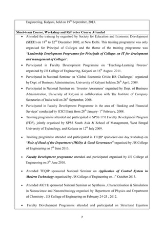 7
Engineering, Kalyani, held on 19th
September, 2013.
Short-term Course, Workshop and Refresher Course Attended
 Attended the training by organised by Society for Education and Economic Development
(SEED) on 18th
to 22nd
December 2002, at New Delhi. This training programme was only
organised for Principal of Colleges and the theme of the training programme was
“Leadership Development Programme for Principals of Colleges on IT for development
and management of Colleges”.
 Participated in Faculty Development Programme on ‘Teaching-Learning Process’
organized by JIS College of Engineering, Kalyani on 16th
August, 2011.
 Participated in National Seminar on ‘Global Economic Crisis: HR Challenges’ organized
by Dept. of Business Administration, University of Kalyani held on 26th
April, 2009.
 Participated in National Seminar on ‘Investor Awareness’ organized by Dept. of Business
Administration, University of Kalyani in collaboration with The Institute of Company
Secretaries of India held on 26th
September, 2008.
 Participated in Faculty Development Programme in the area of ‘Banking and Financial
Services’ conducted by ICICI Bank from 28th
January- 1st
February, 2008.
 Training programme attended and participated in SPSS 17.0 Faculty Development Program
(FDP), jointly organised by SPSS South Asia & School of Management, West Bengal
University of Technology, and Kolkata on 12th
July 2009.
 Training programme attended and participated in TEQIP sponsored one day workshop on
“Role of Head of the Department (HOD)s & Good Governance” organised by JIS College
of Engineering on 7th
June 2013.
 Faculty Development programme attended and participated organised by JIS College of
Engineering on 5th
June 2010.
 Attended TEQIP sponsored National Seminar on Application of Control System in
Modern Technology organised by JIS College of Engineering on 1st
October 2013.
 Attended AICTE sponsored National Seminar on Synthesis , Characterisation & Simulation
in Nanoscience and Nanotechnology organised by Department of Physics and Department
of Chemistry , JIS College of Engineering on February 24-25 , 2012.
 Faculty Development Programme attended and participated on Structural Equation
 
