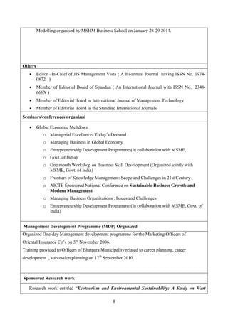 8
Modelling organised by MSHM Business School on January 28-29 2014.
Others
 Editor –In-Chief of JIS Management Vista ( A Bi-annual Journal having ISSN No. 0974-
0872 )
 Member of Editorial Board of Spandan ( An International Journal with ISSN No. 2348-
666X )
 Member of Editorial Board in International Journal of Management Technology
 Member of Editorial Board in the Standard International Journals
Seminars/conferences organized
 Global Economic Meltdown
o Managerial Excellence- Today’s Demand
o Managing Business in Global Economy
o Entrepreneurship Development Programme (In collaboration with MSME,
o Govt. of India)
o One month Workshop on Business Skill Development (Organized jointly with
MSME, Govt. of India)
o Frontiers of Knowledge Management: Scope and Challenges in 21st Century
o AICTE Sponsored National Conference on Sustainable Business Growth and
Modern Management
o Managing Business Organizations : Issues and Challenges
o Entrepreneurship Development Programme (In collaboration with MSME, Govt. of
India)
Management Development Programme (MDP) Organized
Organized One-day Management development programme for the Marketing Officers of
Oriental Insurance Co’s on 3rd
November 2006.
Training provided to Officers of Bhatpara Municipality related to career planning, career
development , succession planning on 12th
September 2010.
Sponsored Research work
Research work entitled “Ecotourism and Environmental Sustainability: A Study on West
 