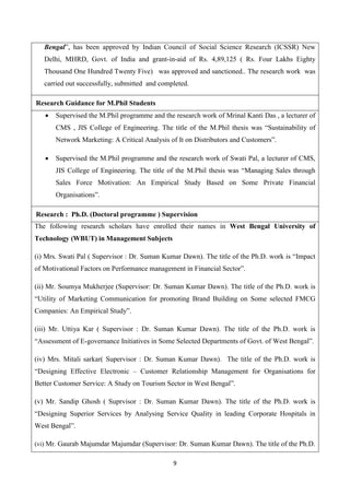 9
Bengal”, has been approved by Indian Council of Social Science Research (ICSSR) New
Delhi, MHRD, Govt. of India and grant-in-aid of Rs. 4,89,125 ( Rs. Four Lakhs Eighty
Thousand One Hundred Twenty Five) was approved and sanctioned.. The research work was
carried out successfully, submitted and completed.
Research Guidance for M.Phil Students
 Supervised the M.Phil programme and the research work of Mrinal Kanti Das , a lecturer of
CMS , JIS College of Engineering. The title of the M.Phil thesis was “Sustainability of
Network Marketing: A Critical Analysis of It on Distributors and Customers”.
 Supervised the M.Phil programme and the research work of Swati Pal, a lecturer of CMS,
JIS College of Engineering. The title of the M.Phil thesis was “Managing Sales through
Sales Force Motivation: An Empirical Study Based on Some Private Financial
Organisations”.
Research : Ph.D. (Doctoral programme ) Supervision
The following research scholars have enrolled their names in West Bengal University of
Technology (WBUT) in Management Subjects
(i) Mrs. Swati Pal ( Supervisor : Dr. Suman Kumar Dawn). The title of the Ph.D. work is “Impact
of Motivational Factors on Performance management in Financial Sector”.
(ii) Mr. Soumya Mukherjee (Supervisor: Dr. Suman Kumar Dawn). The title of the Ph.D. work is
“Utility of Marketing Communication for promoting Brand Building on Some selected FMCG
Companies: An Empirical Study”.
(iii) Mr. Uttiya Kar ( Supervisor : Dr. Suman Kumar Dawn). The title of the Ph.D. work is
“Assessment of E-governance Initiatives in Some Selected Departments of Govt. of West Bengal”.
(iv) Mrs. Mitali sarkar( Supervisor : Dr. Suman Kumar Dawn). The title of the Ph.D. work is
“Designing Effective Electronic – Customer Relationship Management for Organisations for
Better Customer Service: A Study on Tourism Sector in West Bengal”.
(v) Mr. Sandip Ghosh ( Suprvisor : Dr. Suman Kumar Dawn). The title of the Ph.D. work is
“Designing Superior Services by Analysing Service Quality in leading Corporate Hospitals in
West Bengal”.
(vi) Mr. Gaurab Majumdar Majumdar (Supervisor: Dr. Suman Kumar Dawn). The title of the Ph.D.
 