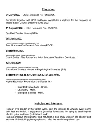 Education.
8th
July 2003. - DfES Reference No - 01/50264.
Certificate together with QTS certificate, constitutes a diploma for the purposes of
article 3(a) of Council Directive 89/48 EEC.
1st
August 2002. - DfES Reference No - 01/50264.
Qualified Teacher Status (QTS).
20th
June 2002.
Faculty of Education, University of Newcastle Upon Tyne.
Post Graduate Certificate of Education (PGCE).
September 2001.
Northumberland College, College Road, Ashington.
City & Guilds - The Further and Adult Education Teachers’ Certificate.
12th
July 2000.
Faculty of Medicine, University of Newcastle Upon Tyne.
Bachelor of Science Honors in Physiological Sciences (2:2).
September 1995 to 17th
July 1996 & 16th
July 1997.
University of Northumbria at Newcastle and Northumberland College.
Higher Education Foundation Certificates in :-
 Quantitative Methods - Credit.
 Chemistry - Merit.
 Biological Science - Merit.
Hobbies and Interests.
I am an avid reader of the written word, from the classics to virtually every genre
both fact and fiction. I enjoy music (in all it’s forms) and I’m trying to teach myself
electric guitar and bass (but its hard work).
I am an amateur photographer and naturalist, I also enjoy walks in the country and
seaside, bird watching/photography and I also like sea fishing when I can.
 