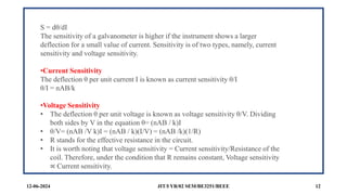 JIT/I YR/02 SEM/BE3251/BEEE 12
12-06-2024
S = dθ/dI
The sensitivity of a galvanometer is higher if the instrument shows a larger
deflection for a small value of current. Sensitivity is of two types, namely, current
sensitivity and voltage sensitivity.
•Current Sensitivity
The deflection θ per unit current I is known as current sensitivity θ/I
θ/I = nAB/k
•Voltage Sensitivity
• The deflection θ per unit voltage is known as voltage sensitivity θ/V. Dividing
both sides by V in the equation θ= (nAB / k)I
• θ/V= (nAB /V k)I = (nAB / k)(I/V) = (nAB /k)(1/R)
• R stands for the effective resistance in the circuit.
• It is worth noting that voltage sensitivity = Current sensitivity/Resistance of the
coil. Therefore, under the condition that R remains constant, Voltage sensitivity
∝ Current sensitivity.
 