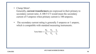 12-06-2024
JIT/I YR/02 SEM/BE3251/BEEE
50
• Clamp Meter'.
Generally, current transformers are expressed in their primary to
secondary current ratio. A 100:5 CT would mean the secondary
current of 5 amperes when primary current is 100 amperes.
• The secondary current rating is generally 5 amperes or 1 ampere,
which is compatible with standard measuring instruments.
 