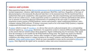 • sources and systems
• Data acquisition begins with the physical phenomenon or physical property to be measured. Examples of this
include temperature, vibration, light intensity, gas pressure, fluid flow, and force. Regardless of the type of
physical property to be measured, the physical state that is to be measured must first be transformed into a
unified form that can be sampled by a data acquisition system. The task of performing such transformations
falls on devices called sensors. A data acquisition system is a collection of software and hardware that allows
one to measure or control the physical characteristics of something in the real world. A complete data
acquisition system consists of DAQ hardware, sensors and actuators, signal conditioning hardware, and a
computer running DAQ software. If timing is necessary (such as for event mode DAQ systems), a separate
compensated distributed timing system is required.
• A sensor, which is a type of transducer, is a device that converts a physical property into a corresponding
electrical signal (e.g., strain gauge, thermistor). An acquisition system to measure different properties depends
on the sensors that are suited to detect those properties. Signal conditioning may be necessary if the signal
from the transducer is not suitable for the DAQ hardware being used. The signal may need to be filtered,
shaped, or amplified in most cases. Various other examples of signal conditioning might be bridge
completion, providing current or voltage excitation to the sensor, isolation, and linearization. For transmission
purposes, single ended analog signals, which are more susceptible to noise can be converted to differential
signals. Once digitized, the signal can be encoded to reduce and correct transmission errors.
12-06-2024 62
JIT/I YR/02 SEM/BE3251/BEEE
 