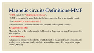 Magnetic circuits-Definitions-MMF
◦ MMF stands for "Magnetomotive Force”.
◦ MMF represents the force that establishes a magnetic flux in a magnetic circuit.
◦ It's measured in ampere-turns (At).
◦ Here are some key definitions related to MMF and magnetic circuits:
1.Magnetic Flux (Φ):
Magnetic flux is the total magnetic field passing through a surface. It's measured in
Weber (Wb).
2. Reluctance (R):
Reluctance is the opposition to the establishment of magnetic flux in a material. It's
analogous to resistance in electrical circuits and is measured in ampere-turns per
weber (At/Wb).
 