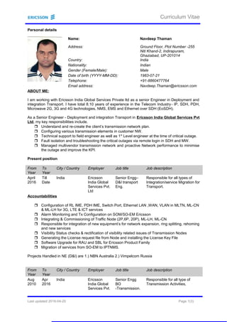 Curriculum Vitae
Personal details
Name: Navdeep Thaman
Address: Ground Floor, Plot Number -255
Niti Khand-2, Indirapuram,
Ghaziabad, UP-201014
Country: India
Nationality: Indian
Gender (Female/Male): Male
Date of birth (YYYY-MM-DD): 1983-07-21
Telephone: +91-8860477764
Email address: Navdeep.Thaman@ericsson.com
ABOUT ME:
I am working with Ericsson India Global Services Private ltd as a senior Engineer in Deployment and
integration Transport. I have total 8.10 years of experience in the Telecom Industry- IP, SDH, PDH,
Microwave 2G, 3G and 4G technologies, NMS, EMS and Ethernet over SDH (EoSDH).
As a Senior Engineer - Deployment and integration Transport in Ericsson India Global Services Pvt
Ltd, my key responsibilities include.
 Understand and re-create the client’s transmission network plan.
 Configuring various transmission elements in customer NW.
 Technical support to field engineer as well as 1st
Level engineer at the time of critical outage.
 Fault isolation and troubleshooting the critical outages via remote login in SDH and MW.
 Managed multivendor transmission network and proactive Network performance to minimise
the outage and improve the KPI.
Present position
From
Year
To
Year
City / Country Employer Job title Job description
April
2016
Till
Date
India Ericsson
India Global
Services Pvt.
Ltd
Senior Engg–
D&I transport
Eng.
Responsible for all types of
Integration/service Migration for
Transport.
Accountabilities
 Configuration of RL IME, PDH IME, Switch Port, Ethernet LAN ,WAN, VLAN in MLTN, ML-CN
& ML-LH for 3G, LTE & ICT services
 Alarm Monitoring and Tx Configuration on SOM/SO-EM Ericsson
 Integrating & Commissioning of Traffic Node (2P,6P, 20P), ML-LH, ML-CN
 Responsible for integration of new equipment’s for network expansion, ring splitting, rehoming
and new services
 Visibility Status checks & rectification of visibility related issues of Transmission Nodes
 Generating the License request file from Node and installing the License Key File
 Software Upgrade for RAU and SBL for Ericsson Product Family
 Migration of services from SO-EM to IPTNMS.
Projects Handled in NE (D&I) are 1.) NBN Australia 2.) Vimpelcom Russia
From
Year
To
Year
City / Country Employer Job title Job description
Aug
2010
Apr
2016
India Ericsson
India Global
Services Pvt.
Senior Engg
BO
-Transmission.
Responsible for all type of
Transmission Activities,
Last updated 2016-04-20 Page 1(3)
 