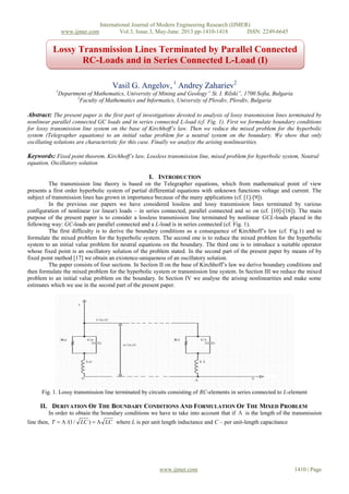 International Journal of Modern Engineering Research (IJMER)
www.ijmer.com Vol.3, Issue.3, May-June. 2013 pp-1410-1418 ISSN: 2249-6645
www.ijmer.com 1410 | Page
Vasil G. Angelov, 1
Andrey Zahariev2
1
Department of Mathematics, University of Mining and Geology” St. I. Rilski”, 1700 Sofia, Bulgaria
2
Faculty of Mathematics and Informatics, University of Plovdiv, Plovdiv, Bulgaria
Abstract: The present paper is the first part of investigations devoted to analysis of lossy transmission lines terminated by
nonlinear parallel connected GC loads and in series connected L-load (cf. Fig. 1). First we formulate boundary conditions
for lossy transmission line system on the base of Kirchhoff’s law. Then we reduce the mixed problem for the hyperbolic
system (Telegrapher equations) to an initial value problem for a neutral system on the boundary. We show that only
oscillating solutions are characteristic for this case. Finally we analyze the arising nonlinearities.
Keywords: Fixed point theorem, Kirchhoff’s law, Lossless transmission line, mixed problem for hyperbolic system, Neutral
equation, Oscillatory solution
I. INTRODUCTION
The transmission line theory is based on the Telegrapher equations, which from mathematical point of view
presents a first order hyperbolic system of partial differential equations with unknown functions voltage and current. The
subject of transmission lines has grown in importance because of the many applications (cf. [1]-[9]).
In the previous our papers we have considered lossless and lossy transmission lines terminated by various
configuration of nonlinear (or linear) loads – in series connected, parallel connected and so on (cf. [10]-[16]). The main
purpose of the present paper is to consider a lossless transmission line terminated by nonlinear GCL-loads placed in the
following way: GC-loads are parallel connected and a L-load is in series connected (cf. Fig. 1).
The first difficulty is to derive the boundary conditions as a consequence of Kirchhoff’s law (cf. Fig.1) and to
formulate the mixed problem for the hyperbolic system. The second one is to reduce the mixed problem for the hyperbolic
system to an initial value problem for neutral equations on the boundary. The third one is to introduce a suitable operator
whose fixed point is an oscillatory solution of the problem stated. In the second part of the present paper by means of by
fixed point method [17] we obtain an existence-uniqueness of an oscillatory solution.
The paper consists of four sections. In Section II on the base of Kirchhoff’s law we derive boundary conditions and
then formulate the mixed problem for the hyperbolic system or transmission line system. In Section III we reduce the mixed
problem to an initial value problem on the boundary. In Section IV we analyse the arising nonlinearities and make some
estimates which we use in the second part of the present paper.
Fig. 1. Lossy transmission line terminated by circuits consisting of RC-elements in series connected to L-element
II. DERIVATION OF THE BOUNDARY CONDITIONS AND FORMULATION OF THE MIXED PROBLEM
In order to obtain the boundary conditions we have to take into account that if  is the length of the transmission
line then, LCLCT  )/1/( where L is per unit length inductance and C – per unit-length capacitance
Lossy Transmission Lines Terminated by Parallel Connected
RC-Loads and in Series Connected L-Load (I)
 