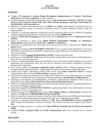 MOUNIKA
Sr.NET DEVELOPER
SUMMARY
● 7 years of IT experience in Analysis, Design, Development, Implementation and Testing of Web Based,
Client-Server and N-tier Architecture in various domains.
● Technical expertise in Microsoft Technologies, such as .NET Framework (3.5/4.0/4.5), ASP.NET, C# Web
Services, WCF, LINQ, IIS, SOAP, XML, XSL, XSLT, HTML, JavaScript, Typescript, Visual Studio.Net
2013/2012/2010, AJAX and ADO.Net.
● Proficiency in Software Development Life Cycle (SDLC) and AGILE methodologies of development process
such as requirement analysis & definition, prototyping, proof of concept, designing, coding, testing and
implementation.
● Experience in evaluating application architectures and led refactoring efforts to solve problems by applying
enterprise application design patterns including Domain driven design (DDD), ORM.
● Expertise in Client Side Technologies and frameworks such as Knockout JS, DATA JS, Bootstrap 3.0, LESS,
HTML5.
● Hands on experience in design using Object Oriented Programming Principles like Inheritance,
Polymorphism and Design patterns like Factory, Singleton and Repository.
● Proficiency in working with various third party server side and client side UI components like Telerik, Sync
fusion controls.
● Experience in developing WCF SOAPREST, WEB API services to expose useful functionality to web users
SOAP/REST, describing them using WSDL, registering them using UDDI for easy availability to potential users
and consuming them.
● Experience in using Language-Integrated Query (LINQ) to retrieve and modify data.
● Experience in using ASP.NET AJAX framework for quickly creating efficient and interactive Web applications
that work across all popular browsers.
● Expertise in implementing SOA architecture thru WCF services which used to rapidly building service-oriented
applications that communicate across the web and the enterprise with features Serialization, Versioning,
Interoperability and hosting.
● Used various modules of Enterprise application blocks (EntLib 5.0)like Validation application blocks,
Exception handling Application blocks , Logging application Blocks and Data access Application blocks
● Created Entity classes, relationships between entity classes using Entity Framework 6.0/4.0 to manage
relational data as objects and used LINQ to Entities to massage the data.
● Experienced in improving performance and avoiding SQL injections by using LINQ expressions or Lambda
expressions on multiple data sources, and usage of strongly typed objects IEnumerable<T>/IQueryable<T>
● Experience in development and implementation of Windows Communication Foundation (WCF), and also
Responsible for developing WCF based Service, Data, Fault and Message Contracts.
● Proficient in Implementing WCF services and consuming using different protocols and implementing features
like Security, Debugging and Performance.
● Highly Knowledgeable in ASP.NET MVC 5.0/4.0/3.0 in implementing Model, View And Controllers with State
Management, Security, Action methods etc.,..
● Worked extensively with ADO.NET objects such as Data Adapter, Dataset, and Data Reader to interact with
databases like SQL Server 2008/2005/2000 & Oracle 11g/10g/9i/8i.
● Hands on experience in reports development using SQL Server Reporting Service (SSRS) and Crystal Reports
and experience in developing integration packages using SQL Server Integration Service (SSIS).
● Experience in designing and developing Databases in SQL Server 2012/2008/2005 & Oracle 11g/10g/9i/8i
which includes the development of Stored Procedures, User Defined Functions and Triggers using Transact
SQL.
● Extensive working experience in working with Agile (SCRUM), Waterfall and Test Driven Development
(TDD).
● Excellent Written, Analytical Skills and Verbal Communication skills with a customer service oriented
attitude.
EDUCATION
Bachelor of Technology from Amrita Vishwa Vidyapeetham, Bengaluru, India
 