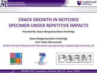 CRACK GROWTH IN NOTCHED
SPECIMEN UNDER REPETITIVE IMPACTS
Presented By: Gayan Abeygunawardane-Arachchige
Gayan Abeygunawardane-Arachchige
Prof. Vadim Silberschmidt
Wolfson School of Mechanical & Manufacturing Engineering, Loughborough University, UK
1
Mechanics of Advanced
Materials Research Group
ISMMS 2015, Augustów, Poland, May 31 – June 3 2015
 