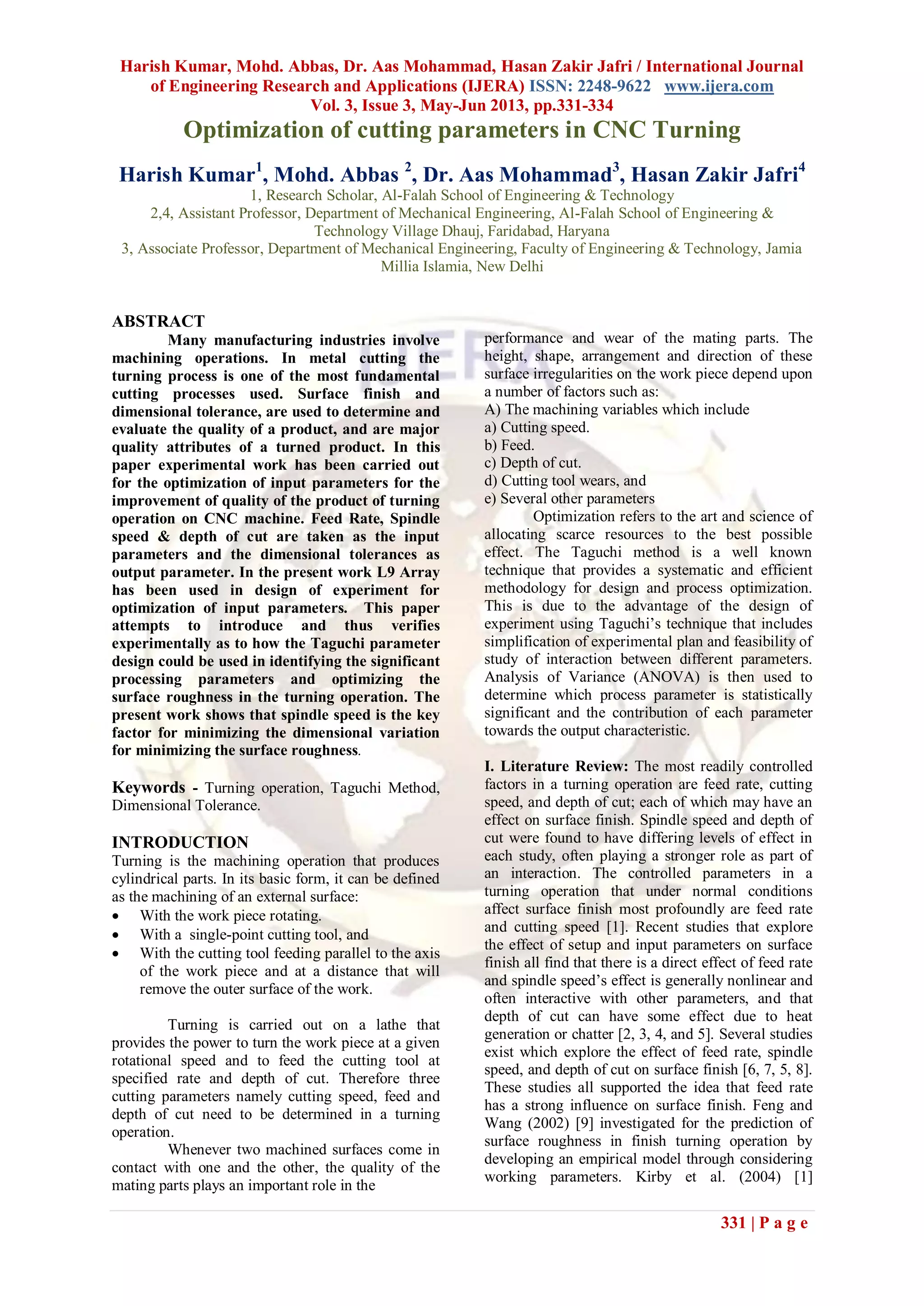 Harish Kumar, Mohd. Abbas, Dr. Aas Mohammad, Hasan Zakir Jafri / International Journal
of Engineering Research and Applications (IJERA) ISSN: 2248-9622 www.ijera.com
Vol. 3, Issue 3, May-Jun 2013, pp.331-334
331 | P a g e
Optimization of cutting parameters in CNC Turning
Harish Kumar1
, Mohd. Abbas 2
, Dr. Aas Mohammad3
, Hasan Zakir Jafri4
1, Research Scholar, Al-Falah School of Engineering & Technology
2,4, Assistant Professor, Department of Mechanical Engineering, Al-Falah School of Engineering &
Technology Village Dhauj, Faridabad, Haryana
3, Associate Professor, Department of Mechanical Engineering, Faculty of Engineering & Technology, Jamia
Millia Islamia, New Delhi
ABSTRACT
Many manufacturing industries involve
machining operations. In metal cutting the
turning process is one of the most fundamental
cutting processes used. Surface finish and
dimensional tolerance, are used to determine and
evaluate the quality of a product, and are major
quality attributes of a turned product. In this
paper experimental work has been carried out
for the optimization of input parameters for the
improvement of quality of the product of turning
operation on CNC machine. Feed Rate, Spindle
speed & depth of cut are taken as the input
parameters and the dimensional tolerances as
output parameter. In the present work L9 Array
has been used in design of experiment for
optimization of input parameters. This paper
attempts to introduce and thus verifies
experimentally as to how the Taguchi parameter
design could be used in identifying the significant
processing parameters and optimizing the
surface roughness in the turning operation. The
present work shows that spindle speed is the key
factor for minimizing the dimensional variation
for minimizing the surface roughness.
Keywords - Turning operation, Taguchi Method,
Dimensional Tolerance.
INTRODUCTION
Turning is the machining operation that produces
cylindrical parts. In its basic form, it can be defined
as the machining of an external surface:
 With the work piece rotating.
 With a single-point cutting tool, and
 With the cutting tool feeding parallel to the axis
of the work piece and at a distance that will
remove the outer surface of the work.
Turning is carried out on a lathe that
provides the power to turn the work piece at a given
rotational speed and to feed the cutting tool at
specified rate and depth of cut. Therefore three
cutting parameters namely cutting speed, feed and
depth of cut need to be determined in a turning
operation.
Whenever two machined surfaces come in
contact with one and the other, the quality of the
mating parts plays an important role in the
performance and wear of the mating parts. The
height, shape, arrangement and direction of these
surface irregularities on the work piece depend upon
a number of factors such as:
A) The machining variables which include
a) Cutting speed.
b) Feed.
c) Depth of cut.
d) Cutting tool wears, and
e) Several other parameters
Optimization refers to the art and science of
allocating scarce resources to the best possible
effect. The Taguchi method is a well known
technique that provides a systematic and efficient
methodology for design and process optimization.
This is due to the advantage of the design of
experiment using Taguchi’s technique that includes
simplification of experimental plan and feasibility of
study of interaction between different parameters.
Analysis of Variance (ANOVA) is then used to
determine which process parameter is statistically
significant and the contribution of each parameter
towards the output characteristic.
I. Literature Review: The most readily controlled
factors in a turning operation are feed rate, cutting
speed, and depth of cut; each of which may have an
effect on surface finish. Spindle speed and depth of
cut were found to have differing levels of effect in
each study, often playing a stronger role as part of
an interaction. The controlled parameters in a
turning operation that under normal conditions
affect surface finish most profoundly are feed rate
and cutting speed [1]. Recent studies that explore
the effect of setup and input parameters on surface
finish all find that there is a direct effect of feed rate
and spindle speed’s effect is generally nonlinear and
often interactive with other parameters, and that
depth of cut can have some effect due to heat
generation or chatter [2, 3, 4, and 5]. Several studies
exist which explore the effect of feed rate, spindle
speed, and depth of cut on surface finish [6, 7, 5, 8].
These studies all supported the idea that feed rate
has a strong influence on surface finish. Feng and
Wang (2002) [9] investigated for the prediction of
surface roughness in finish turning operation by
developing an empirical model through considering
working parameters. Kirby et al. (2004) [1]
 
