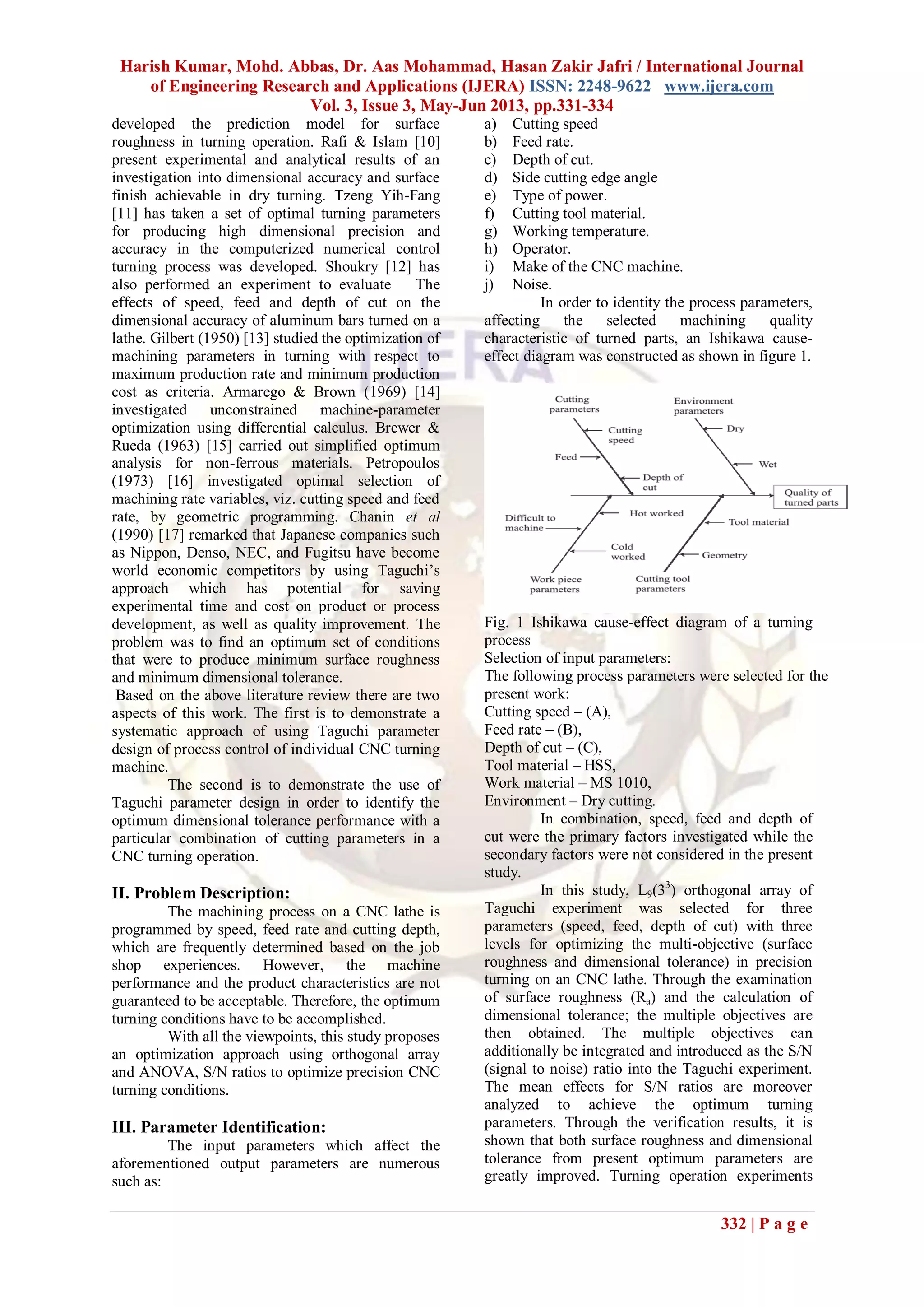 Harish Kumar, Mohd. Abbas, Dr. Aas Mohammad, Hasan Zakir Jafri / International Journal
of Engineering Research and Applications (IJERA) ISSN: 2248-9622 www.ijera.com
Vol. 3, Issue 3, May-Jun 2013, pp.331-334
332 | P a g e
developed the prediction model for surface
roughness in turning operation. Rafi & Islam [10]
present experimental and analytical results of an
investigation into dimensional accuracy and surface
finish achievable in dry turning. Tzeng Yih-Fang
[11] has taken a set of optimal turning parameters
for producing high dimensional precision and
accuracy in the computerized numerical control
turning process was developed. Shoukry [12] has
also performed an experiment to evaluate The
effects of speed, feed and depth of cut on the
dimensional accuracy of aluminum bars turned on a
lathe. Gilbert (1950) [13] studied the optimization of
machining parameters in turning with respect to
maximum production rate and minimum production
cost as criteria. Armarego & Brown (1969) [14]
investigated unconstrained machine-parameter
optimization using differential calculus. Brewer &
Rueda (1963) [15] carried out simplified optimum
analysis for non-ferrous materials. Petropoulos
(1973) [16] investigated optimal selection of
machining rate variables, viz. cutting speed and feed
rate, by geometric programming. Chanin et al
(1990) [17] remarked that Japanese companies such
as Nippon, Denso, NEC, and Fugitsu have become
world economic competitors by using Taguchi’s
approach which has potential for saving
experimental time and cost on product or process
development, as well as quality improvement. The
problem was to find an optimum set of conditions
that were to produce minimum surface roughness
and minimum dimensional tolerance.
Based on the above literature review there are two
aspects of this work. The first is to demonstrate a
systematic approach of using Taguchi parameter
design of process control of individual CNC turning
machine.
The second is to demonstrate the use of
Taguchi parameter design in order to identify the
optimum dimensional tolerance performance with a
particular combination of cutting parameters in a
CNC turning operation.
II. Problem Description:
The machining process on a CNC lathe is
programmed by speed, feed rate and cutting depth,
which are frequently determined based on the job
shop experiences. However, the machine
performance and the product characteristics are not
guaranteed to be acceptable. Therefore, the optimum
turning conditions have to be accomplished.
With all the viewpoints, this study proposes
an optimization approach using orthogonal array
and ANOVA, S/N ratios to optimize precision CNC
turning conditions.
III. Parameter Identification:
The input parameters which affect the
aforementioned output parameters are numerous
such as:
a) Cutting speed
b) Feed rate.
c) Depth of cut.
d) Side cutting edge angle
e) Type of power.
f) Cutting tool material.
g) Working temperature.
h) Operator.
i) Make of the CNC machine.
j) Noise.
In order to identity the process parameters,
affecting the selected machining quality
characteristic of turned parts, an Ishikawa cause-
effect diagram was constructed as shown in figure 1.
Fig. 1 Ishikawa cause-effect diagram of a turning
process
Selection of input parameters:
The following process parameters were selected for the
present work:
Cutting speed – (A),
Feed rate – (B),
Depth of cut – (C),
Tool material – HSS,
Work material – MS 1010,
Environment – Dry cutting.
In combination, speed, feed and depth of
cut were the primary factors investigated while the
secondary factors were not considered in the present
study.
In this study, L9(33
) orthogonal array of
Taguchi experiment was selected for three
parameters (speed, feed, depth of cut) with three
levels for optimizing the multi-objective (surface
roughness and dimensional tolerance) in precision
turning on an CNC lathe. Through the examination
of surface roughness (Ra) and the calculation of
dimensional tolerance; the multiple objectives are
then obtained. The multiple objectives can
additionally be integrated and introduced as the S/N
(signal to noise) ratio into the Taguchi experiment.
The mean effects for S/N ratios are moreover
analyzed to achieve the optimum turning
parameters. Through the verification results, it is
shown that both surface roughness and dimensional
tolerance from present optimum parameters are
greatly improved. Turning operation experiments
 