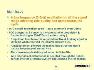 20
Main issue
 A low frequency (3-5Hz) oscillation in all the speed
range affecting ride quality and components life
cycle
- ATC speed regulation cycle --- rate command every 32ms.
- TCC transports & converts the command to propulsion &
friction braking in 150-270ms (random delay ).
- Propulsion to achieve the required tractive & braking effort in
20-30ms when received the command from TCC.
- A measurement showed the mechanical structure has a
natural frequency of around 4Hz.
- The above electrical delay added up to 3.3---5Hz.
- Any mechanical disturbance is coupled through the speed
sensor into the electrical system and causing the resonance.
 