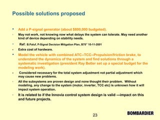 23
Possible solutions proposed
 Add a P-signal generator (about $800,000 budgeted).
- May not work, not knowing now what delays the system can tolerate. May need another
kind of device depending on stability needs.
- Ref: B.Paluf, P-Signal Decision Mitigation Plan, B70” 10-11-2001
- Extra cost of hardware.
 Model the vehicle with combined ATC--TCC--Propulsion/friction brake, to
understand the dynamics of the system and find solutions through a
systematic investigation (president Ray Betler set up a special budget for the
modeling work).
- Considered necessary for the total system adjustment not partial adjustment which
may cause new problems.
- All the subsystems are proven design and none thought their problem. Without
modeling, any change to the system (motor, inverter, TCC etc) is unknown how it will
impact system operation.
- It is related to if the Innovia control system design is valid ---impact on this
and future projects.
 