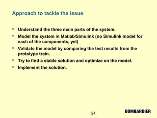 24
Approach to tackle the issue
 Understand the three main parts of the system.
 Model the system in Matlab/Simulink (no Simulink model for
each of the components, yet)
 Validate the model by comparing the test results from the
prototype train.
 Try to find a stable solution and optimize on the model.
 Implement the solution.
 