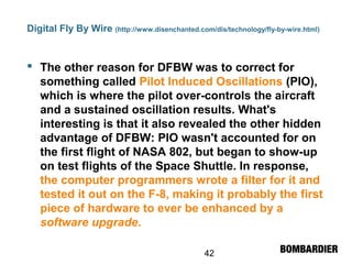 42
Digital Fly By Wire (http://www.disenchanted.com/dis/technology/fly-by-wire.html)
 The other reason for DFBW was to correct for
something called Pilot Induced Oscillations (PIO),
which is where the pilot over-controls the aircraft
and a sustained oscillation results. What's
interesting is that it also revealed the other hidden
advantage of DFBW: PIO wasn't accounted for on
the first flight of NASA 802, but began to show-up
on test flights of the Space Shuttle. In response,
the computer programmers wrote a filter for it and
tested it out on the F-8, making it probably the first
piece of hardware to ever be enhanced by a
software upgrade.
 