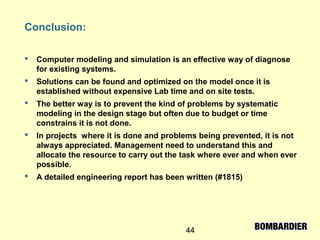 44
Conclusion:
 Computer modeling and simulation is an effective way of diagnose
for existing systems.
 Solutions can be found and optimized on the model once it is
established without expensive Lab time and on site tests.
 The better way is to prevent the kind of problems by systematic
modeling in the design stage but often due to budget or time
constrains it is not done.
 In projects where it is done and problems being prevented, it is not
always appreciated. Management need to understand this and
allocate the resource to carry out the task where ever and when ever
possible.
 A detailed engineering report has been written (#1815)
 
