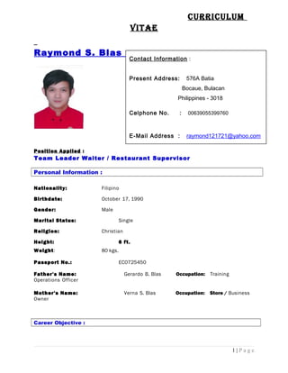 CurriCulum
Vitae
Raymond S. Blas
Position Applied :
Team Leader Waiter / Restaurant Supervisor
Personal Information :
Nationality: Filipino
Birthdate: October 17, 1990
Gender: Male
Marital Status: Single
Religion: Christian
Height: 6 ft.
Weight: 80 kgs.
Passport No.: EC0725450
Father's Name: Gerardo B. Blas Occupation: Training
Operations Officer
Mother's Name: Verna S. Blas Occupation: Store / Business
Owner
Career Objective :
1 | P a g e
Contact Information :
Present Address: 576A Batia
Bocaue, Bulacan
Philippines - 3018
Celphone No. : 00639055399760
E-Mail Address : raymond121721@yahoo.com
rbblas1990@yahoo.com
 