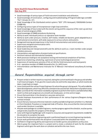 Name:AlaaEl Din Hassan Mohammed Mustafa
Date:Aug, 2014
Page 3 of 9
 Good knowledge of various types of Field instrument installation and calibration.
 Good knowledge of Construction, configuring and troubleshooting of Programmable logic controller
"PLC" ( Simatic S5 , S7 )
 Good knowledge of the Distributed control systems "DCS" (TPS Honeywell, YOKOGAWA Centum
CS3000 R3).
 Configuring various types of microprocessor single loop controllers.
 Good knowledge of how to deal with the electric wiring and the sequence of the start-up and shut
down of control programs (ESD).
 Good knowledge of CMMS procedures & planning.
 Ability to work individually and as a co-operative team member.
 Ability to work under pressure, Creative, Self-motive, reliable and dynamic, good adaptabilityto a
multinational environment, with wide exposure to various cultures and customs.
 Recognized training and experience in the field of instrumentation and control systems.
 Supervisory and good communication skills.
 Good technical team skills.
 Good leadership and interpersonal skills and the ability to work as a team member under project
schedule pressures.
 Interpretation and application of project technical specifications.
 Pertinent national and international standards.
 Work processes leading to site acceptance testing and mechanical completion of facilities.
 Experience of planning, scheduling, supervision of senior technological personnel.
 Supervision of maintenance activities (P.M. or C.M.) for field Instruments and local panels)
 A co - operative member of CMMS Alexandria Pet. Co. (APC) team.
 Instrumentation and Maintenance Instructor for El Mansour international consultancy & training
centre.
General Responsibilities acquired through carrier
 Prepare verbal or writtenreportsas required,statingthe currentworkloadinthe group and whether
it will meetsettargets. If not,give the reasonswhy not and listthe stepstaken,or whichneedto be
taken, to get back on target.
 Liaise closelywiththe variousProjectEngineersforwhomthe groupisdoingwork.Thiswillenablethe
latestdevelopments,whichmayaffectthe schedule tobe ascertained.Advisethemof problemareas.
 Make sure thatall the informationneededbyengineerstoperformtheirworkisavailablebefore they
need it so that work progresses at a smooth and steady pace, on time and on target.
 Ensure that work done in the discipline is accurate and correct.
 Provide Employee Assessments on their performance of the various Engineers/Designers during
contract renewal.
 Ensure that any necessaryreference material isreadilyavailable toEngineerswhetheritisa National
or Client Standard, Procedure or recognized Code of Practice. Also, ensure that the most commonly
used vendor literature is available.
 Allocate workpackagesto suitable Engineers,monitorprogressagainstthe schedule,resolve queries
and generally expedite the progress of the design.
 Liaise with Engineering Manager with respect to resources and equipment requirements needed for
the discipline to complete the work.
 Ensure that the discipline Engineering work is performed based on correct Engineering standards.
 Ensure work performed within the discipline is executed within the allocated man-hours.
 Confident in Engineering ability and experience to handle queries and problems as they arise.
 Able to grasp the important facts in a project and to create a schedule of work for the discipline
Engineers which gets the work done on schedule and within the man-hours.
 