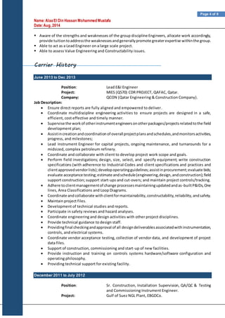 Name:AlaaEl Din Hassan Mohammed Mustafa
Date:Aug, 2014
Page 4 of 9
 Aware of the strengths and weaknesses of the group discipline Engineers, allocate work accordingly,
provide tuitiontoaddressthe weaknessesandgenerallypromote greaterexpertise withinthe group.
 Able to act as a Lead Engineer on a large scale project.
 Able to assess Value Engineering and Constructability issues.
Carrier History
June 2013 to Dec 2013
Position: Lead E&I Engineer
Project: MIES (Q570) CDR PROJECT, QAFAC, Qatar.
Company: QCON (Qatar Engineering & Construction Company).
Job Description:
 Ensure direct reports are fully aligned and empowered to deliver.
 Coordinate multidiscipline engineering activities to ensure projects are designed in a safe,
efficient, cost effective and timely manner.
 Supervise the workof otherinstrumentengineersonotherpackages/projectsrelatedtothe field
development plan;
 Assistincreationandcoordinationof overall projectplansandschedules,andmonitorsactivities,
progress, and milestones;
 Lead Instrument Engineer for capital projects, ongoing maintenance, and turnarounds for a
midsized, complex petroleum refinery.
 Coordinate and collaborate with client to develop project work scope and goals.
 Perform field investigations; design, size, select, and specify equipment; write construction
specifications (with adherence to Industrial Codes and client specifications and practices and
clientapprovedvendorlists);developoperatingguidelines;assistinprocurement;evaluate bids;
evaluate acceptance testing;estimate andschedule(engineering,design,andconstruction);field
support construction; support start-ups and cut-overs; and maintain project controls/tracking.
 Adhere toclientmanagementof change processesmaintainingupdatedandas-builtP&IDs,One
lines, Area Classifications and Loop Diagrams.
 Coordinate andcollaborate withclientformaintainability,constructability,reliability,andsafety.
 Maintain project files.
 Development of technical studies and reports.
 Participate in safety reviews and hazard analyses.
 Coordinate engineering and design activities with other project disciplines.
 Provide technical guidance to design staff.
 Providingfinal checkingandapproval of all designdeliverablesassociatedwithinstrumentation,
controls, and electrical systems.
 Coordinate vendor acceptance testing, collection of vendor data, and development of project
data files.
 Support of construction, commissioning and start-up of new facilities.
 Provide instruction and training on controls systems hardware/software configuration and
operating philosophy.
 Providing technical support for existing facility.
December 2011 to July 2012
Position: Sr. Construction, Installation Supervision, QA/QC & Testing
and Commissioning Instrument Engineer.
Project: Gulf of Suez NGL Plant, EBGDCo.
 