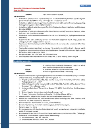 Name:AlaaEl Din Hassan Mohammed Mustafa
Date:Aug, 2014
Page 5 of 9
Company: GTS Global Technical Service.
Job Description:
 Installation & Construction Supervision for the SCADA Allen Bradly Control Logix PLC System
(System Cabinet and Marshalling Cabinet) at the new Control Room.
 Installation & Construction Supervision for all Instrument Cable works (Trenches, trays, pulling,
laying, glanding, connection and termination).
 Installation&ConstructionSupervisionfor allthe fieldJunctionBoxesinstallationwork(Analogue,
Digital and F&G)
 Installation&ConstructionSupervisionforalltheFieldInstrument(Transmitters,Switches,valves,
indicators…etc.) installation works.
 Installation & Constructions Supervision for all the F&G Detectors (Gas, Hydrogenand Fire UVIR
detectors).
 Supervision the cable continuity, cold and hot instrument loopcheck (Input, output, digital and
analogue), resolve loop problems if appears.
 Testing and Commissioning for all the Field Instrument, and carry out a function test for these
instruments.
 Testing,Commissioningandstart-up for new PLC control system (Allen Bradly – Control Logix).
 Installationandcommissioningforthe interfacebetweenthe newfieldequipment,MCCandnew
PLC system at the new control room.
 Carry out Process and F&G Cause and Effect validation.
 Prepare and submit the Instrument Red Mark/Final As-Built drawing for the project.
July 2010 to March 2012
Position: Sr. Construction, Installation Supervision, QA/QC & Testing
and Commissioning Instrument Engineer.
Project: YEMEN LNG Upstream Project – Phase II CPU Sites.
Company: PESCO Energy Field Services & Contracting
Job Description:
 Responsible forreview engineeringdeliverable instrumentdocumentsanddrawing to comment
and assure quality, these documents and drawings such as:-
 Project Specification “DCS, ESD, PLC, SCADA, F&GS, Field Instrument, instrument cables,
Package equipment ... etc.”
 Material Requisitions for instrument & Control “DCS, ESD, PLC, PSV & SRV, Control Valves,
Shutdown Valves, Cables ... etc.”
 Instrument Data Sheet “Transmitters, Gauges,PSV & SRV, Control Valves, Shutdown Valves
...etc.”
 System Drawing “Architecture, Logic, Loop Drawing … etc.”
 Process Philosophy, Shutdown philosophy, PFD, PID and Cause & Effect.
 Responsible for preparing instruments and instrument valves data sheets.
 Review the instruments and instrument valves vendor drawings and data, interface with
suppliers, and other engineering disciplines.
 Participate in the development of P&ID's, cause and effect.
 Extract and preparing Instrument location layouts, Cable routing layout.
 Perform cable tray sizing,
 Prepare cable schedule,junctionbox and control panels wiring diagram, Instrument installation
details (Hook up drawings)
 Prepare an MTO and material requisitionfordetailedinstallationmaterials(Cables, Cable trays)
 Installation & Construction Supervision for the following:
 Instrument Cable Trays and Trenches
 Junction Boxes and Main Panels and Cabinets.
 