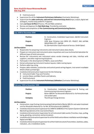 Name:AlaaEl Din Hassan Mohammed Mustafa
Date:Aug, 2014
Page 6 of 9
 Field Instrument
 Supervision for all the Instrument Preliminary Calibration (Contractor Workshop).
 Supervisionthe cable continuity,cold and hot instrumentloop check (Input,output,digital and
analogue), resolve loop problems if appears.
 Carry out Cause & Effect (Process, ITR and F&G) validation.
 Review and Approve the Red-Mark dwg. Provided by contractor.
 Prepare and completion of Pre-Commissioning and Commissioning Dossiers.
July 2008 to December 2008
Position: Sr. Construction, Installation Supervision, QA/QC Instrument
Engineer.
Project: 2158 New Filtration Unit ORYX GTL PRJOCT, RAS LAFFAN
INDUSTRIAL CITY – QATAR
Company: GL (Germanischer Lloyd Industrial Service. Gmbh Qatar)
Job Description:
 Responsible for preparing instruments and instrument valves data sheets.
 Prepare an instrument and instrument valves requisitions and issue technical bid tabulation for
different type of field instrument.
 Review the instruments and instrument valves vendor drawings and data, interface with
suppliers, and other engineering disciplines.
 Participate in the development of P&ID's, cause and effect.
 Extract and preparing Instrument location layouts, Cable routing layout.
 Perform cable tray sizing,
 Prepare cable schedule,junctionbox and control panels wiring diagram, Instrument installation
details (Hook up drawings)
 Installation & Construction Supervision for the following:
 Instrument Cable Trays and Trenches
 Junction Boxes and Main Panels and Cabinets.
 Field Instrument
 Supervision for all the Instrument Preliminary Calibration (Contractor Workshop).
February 1999 to December 1999
Position: Sr. Construction, Installation Supervision & Testing and
Commissioning Instrument Engineer.
Project: Boiler100T/Hr forAlexandriaNational Co.forPetrochemicals
and condensates
Company: TksenKrupe Energy Services
Job Description:
 Construction,LoopTesting,Commissioning(ColdandHot) of Boiler100 t/hr and watertreatment
unit for Alexandria National Co. for Ref. & Petrochemicals (ANRPEC).
 Installation&ConstructionSupervisionfor SIMATICSEMEINSS7 PLC System(SystemCabinetand
Marshalling Cabinet) at the new Control Room.
 Installation & Construction Supervision for all Instrument Cable works (Trenches, trays, pulling,
laying, glanding, connection and termination).
 Installation&ConstructionSupervisionforallthe fieldJunctionBoxesinstallationwork(Analogue,
Digital and F&G)
 Installation&ConstructionSupervisionforalltheFieldInstrument(Transmitters,Switches,valves,
indicators…etc.) installation works.
 