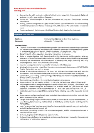 Name:AlaaEl Din Hassan Mohammed Mustafa
Date:Aug, 2014
Page 7 of 9
 Supervision the cable continuity, cold and hot instrument loopcheck (Input, output, digital and
analogue), resolve loop problems if appears.
 Testing and Commissioning for all the Field Instrument, and carry out a function test for these
instruments.
 Testing,Commissioningandstart-up for new PLC control systemInstallationandcommissioning
for the interface betweenthe new fieldequipment,MCCandnew PLC systemat the newcontrol
room.
 Prepare and submit the Instrument Red Mark/Final As-Built drawing for the project.
September 1998 until now
Position: Instrument and Control Section Head Engineer.
Company: Alexandria Petroleum Co.
Job Description:
 I workedasinstrumentsectionheadandresponsible forinstrumentationworkshopsupervise on
the preventivemaintenance andcorrective maintenance forall fielddevicesandcontrol systems
in in the Utility Equipment (Boilers, Water Treatment, Air Compressors…etc.)
 Complying with safety regulation & standing instructions of company.
 Assist in trouble-shooting, fault diagnosis and solving day to day problems as they arise on
supervisory/control/instrumentationequipmentinutilityareas,andprovideadviceasrequested.
 Supervise the maintenance for different types of valves (Globe, Angle, Butterfly, Ball, Plug,
throttling control valves and On/Off shut off valves).
 Issue the spare parts material requires for all instrument field devices.
 Working in the team that established the maintenance computerized program IMPACT CMMS,
finalize that project and put it in service
 Review all instrumentation assets in the plant, and review all instrumentation work plan and
maintenance plan and maintenance work instruction for all instrumentation in the plant.
 Construction,LoopTesting,Commissioning(ColdandHot) and maintenance of BoilersBF9101 &
BF9102 for Alexandria Pet. Co.
 Commissioning of Gardener Denver and Atlas Copco air compressors.
 Replacement of the old SIMATIC SEMIENS S5 PLC to be the latest type SIMATIC SEMIENS S7
 Preparingthe technical &engineeringspecifications,Scope of work,studying,Construction,Loop
testing and commissioning and maintenance for HITACHI ZOSEN 68 T/Hr boiler and water
treatment unit and for Rehabilitation of Boilers BF - 9101 & BF - 9102 for Alexandria Pet. Co.
 Installation, commissioning and Maintenance of flame detecting system for Alexandria Cement
Co.
 Replacing and configuring of single loop controllers for combustion controlling system & feed
water steam controlling system.
 Design,wire,configuringandcommissioningof BMSof boilers9101&9102 forAlexandriaPet.Co.
 Loop Testing, Commissioning (Cold and Hot) of KERR Pump and its Murphy control panel for
PETROJET Co.
 Issue "newmaterials"purchaserequisitionsforthe notavailablematerialsandtools,andconfirm
availability of economical stock level.
 Perform on job training for total of 3 instrument engineers, and for four senior technicians in
instrumentations topics.
 Evaluate, diagnose and rectify control systems faults.
 Evaluate the work of external consultants,contractorsand engineersinvolvedinthe designand
maintenance of automation systems.
 