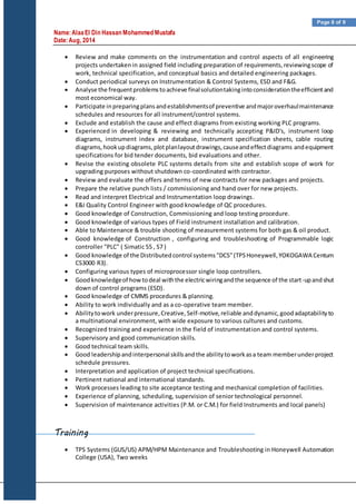 Name:AlaaEl Din Hassan Mohammed Mustafa
Date:Aug, 2014
Page 8 of 9
 Review and make comments on the instrumentation and control aspects of all engineering
projects undertakenin assigned field including preparation of requirements,reviewingscope of
work, technical specification, and conceptual basics and detailed engineering packages.
 Conduct periodical surveys on Instrumentation & Control Systems, ESD and F&G.
 Analyse the frequentproblemstoachieve finalsolutiontakingintoconsiderationtheefficientand
most economical way.
 Participate inpreparingplansandestablishmentsof preventive andmajoroverhaulmaintenance
schedules and resources for all instrument/control systems.
 Exclude and establish the cause and effect diagrams from existing working PLC programs.
 Experienced in developing & reviewing and technically accepting P&ID's, instrument loop
diagrams, instrument index and database, instrument specification sheets, cable routing
diagrams,hookupdiagrams,plotplanlayoutdrawings,causeandeffectdiagrams andequipment
specifications for bid tender documents, bid evaluations and other.
 Revise the existing obsolete PLC systems details from site and establish scope of work for
upgrading purposes without shutdown co-coordinated with contractor.
 Review and evaluate the offers and terms of new contracts for new packages and projects.
 Prepare the relative punch lists / commissioning and hand over for new projects.
 Read and interpret Electrical and Instrumentation loop drawings.
 E&I Quality Control Engineer with good knowledge of QC procedures.
 Good knowledge of Construction, Commissioning and loop testing procedure.
 Good knowledge of various types of Field instrument installation and calibration.
 Able to Maintenance & trouble shooting of measurement systems for both gas & oil product.
 Good knowledge of Construction , configuring and troubleshooting of Programmable logic
controller "PLC" ( Simatic S5 , S7 )
 Good knowledge of the Distributedcontrol systems"DCS"(TPSHoneywell,YOKOGAWA Centum
CS3000 R3).
 Configuring various types of microprocessor single loop controllers.
 Goodknowledgeof howtodeal withthe electricwiringandthe sequence of the start-upandshut
down of control programs (ESD).
 Good knowledge of CMMS procedures & planning.
 Ability to work individually and as a co-operative team member.
 Abilitytowork underpressure,Creative,Self-motive,reliable anddynamic,goodadaptabilityto
a multinational environment, with wide exposure to various cultures and customs.
 Recognized training and experience in the field of instrumentation and control systems.
 Supervisory and good communication skills.
 Good technical team skills.
 Good leadershipandinterpersonal skillsandthe abilitytoworkasa team memberunderproject
schedule pressures.
 Interpretation and application of project technical specifications.
 Pertinent national and international standards.
 Work processes leading to site acceptance testing and mechanical completion of facilities.
 Experience of planning, scheduling, supervision of senior technological personnel.
 Supervision of maintenance activities (P.M. or C.M.) for field Instruments and local panels)
Training
 TPS Systems (GUS/US) APM/HPM Maintenance and Troubleshooting in Honeywell Automation
College (USA), Two weeks
 